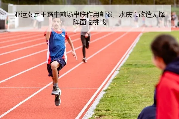 亚运女足王霜中前场串联作用削弱，水庆霞改造无锋阵面临挑战